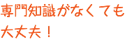 専門知識がなくても 大丈夫！