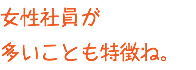 女性社員が 多いことも特徴ね。