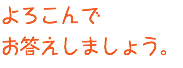 よろこんで お答えしましょう。