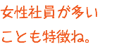 女性社員が多い ことも特徴ね。